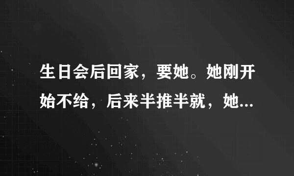 生日会后回家，要她。她刚开始不给，后来半推半就，她里面很滑，但是感觉她没什么感觉。她咋了