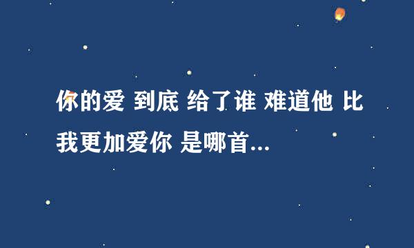 你的爱 到底 给了谁 难道他 比我更加爱你 是哪首歌的歌词？