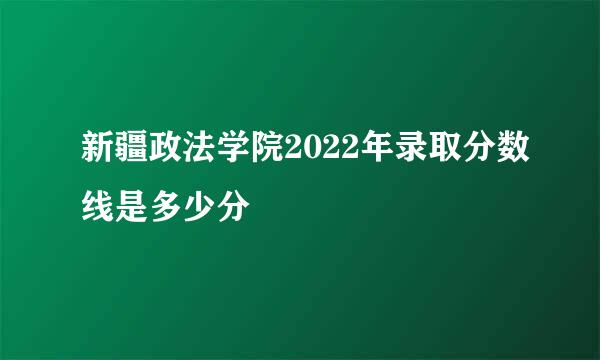 新疆政法学院2022年录取分数线是多少分