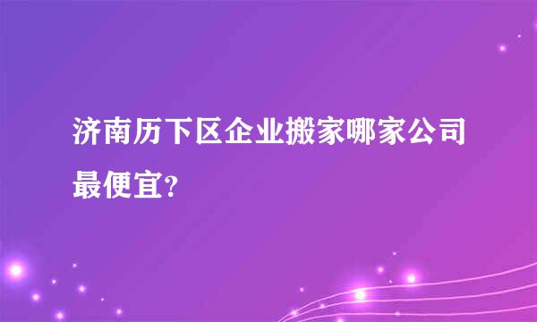 济南历下区企业搬家哪家公司最便宜？