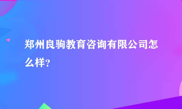 郑州良驹教育咨询有限公司怎么样？