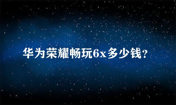 华为荣耀畅玩6x多少钱？