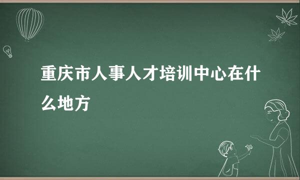 重庆市人事人才培训中心在什么地方