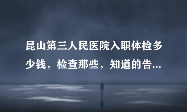 昆山第三人民医院入职体检多少钱，检查那些，知道的告诉我一下价格