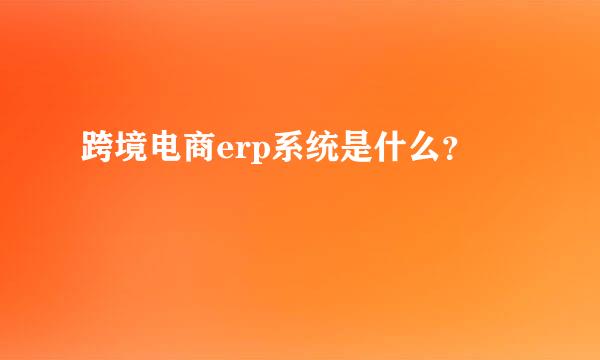 跨境电商erp系统是什么？