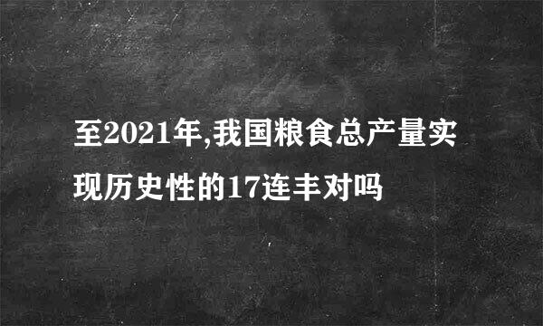 至2021年,我国粮食总产量实现历史性的17连丰对吗