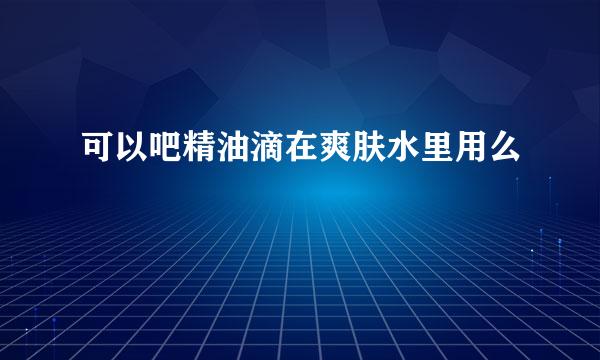 可以吧精油滴在爽肤水里用么