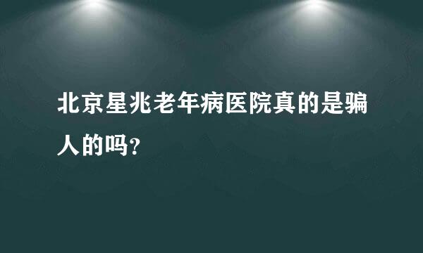 北京星兆老年病医院真的是骗人的吗？