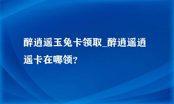 醉逍遥玉兔卡领取_醉逍遥逍遥卡在哪领？