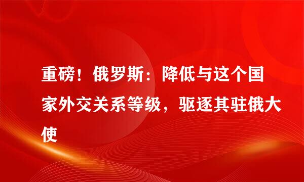 重磅！俄罗斯：降低与这个国家外交关系等级，驱逐其驻俄大使