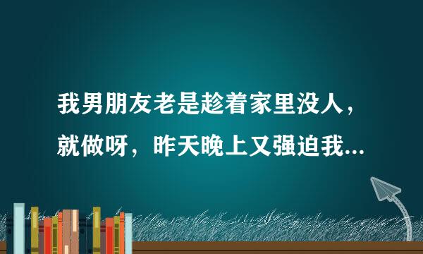 我男朋友老是趁着家里没人，就做呀，昨天晚上又强迫我做，他脑子里天天就是做，昨天晚上我们不知道来月经