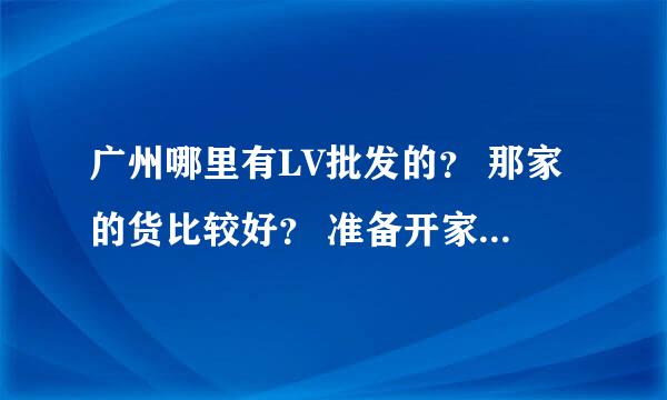 广州哪里有LV批发的？ 那家的货比较好？ 准备开家这样的店。正愁着找货源！大伙介绍介绍，谢谢各位了。