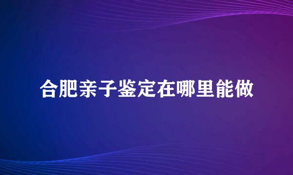 合肥亲子鉴定在哪里能做