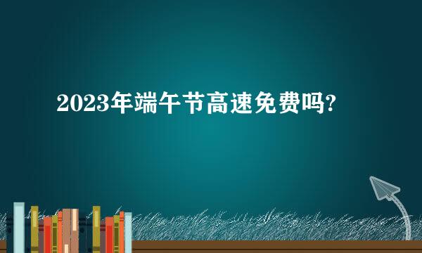 2023年端午节高速免费吗?