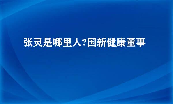 张灵是哪里人?国新健康董事