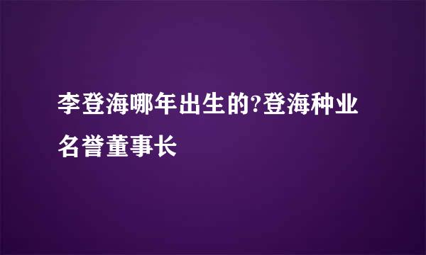 李登海哪年出生的?登海种业名誉董事长