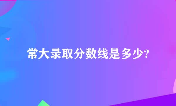 常大录取分数线是多少?