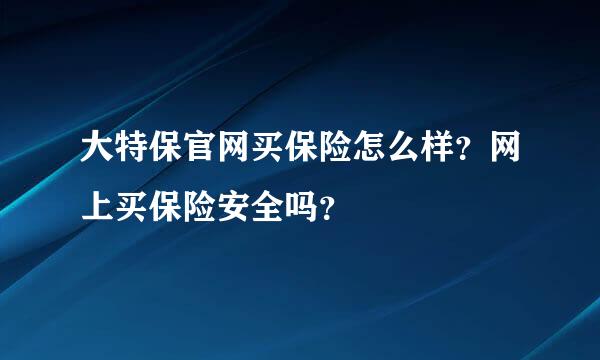 大特保官网买保险怎么样？网上买保险安全吗？