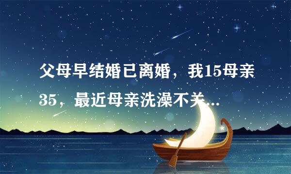 父母早结婚已离婚，我15母亲35，最近母亲洗澡不关门，我看到了几次，我很想和母亲一起洗澡，怎么开口？还