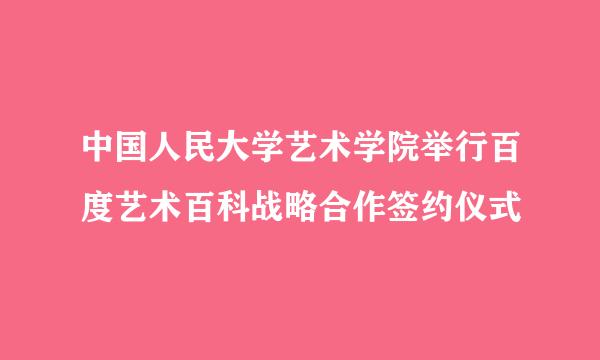 中国人民大学艺术学院举行百度艺术百科战略合作签约仪式