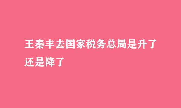 王秦丰去国家税务总局是升了还是降了