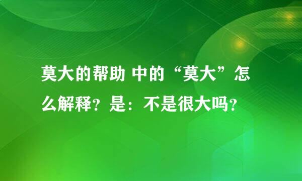 莫大的帮助 中的“莫大”怎么解释？是：不是很大吗？