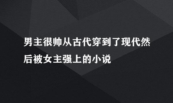 男主很帅从古代穿到了现代然后被女主强上的小说