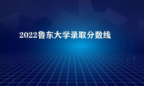 2022鲁东大学录取分数线