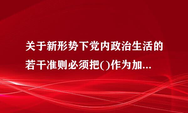 关于新形势下党内政治生活的若干准则必须把()作为加强和规范党内政治生活的根本要求