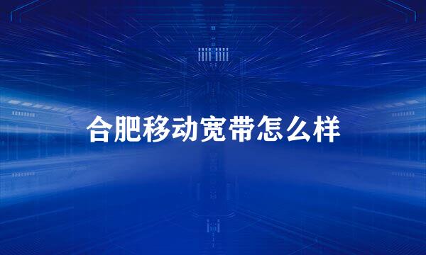 合肥移动宽带怎么样