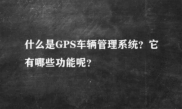 什么是GPS车辆管理系统？它有哪些功能呢？