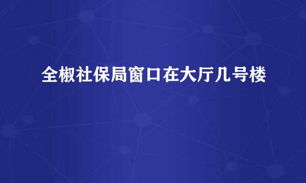 全椒社保局窗口在大厅几号楼