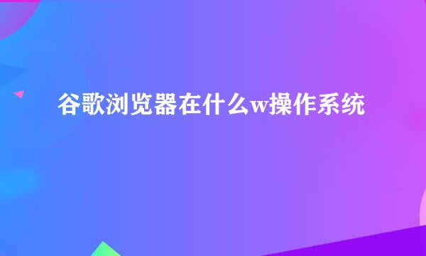 谷歌浏览器在什么w操作系统