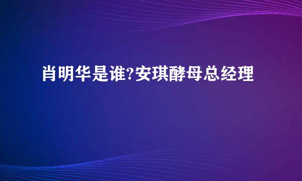 肖明华是谁?安琪酵母总经理