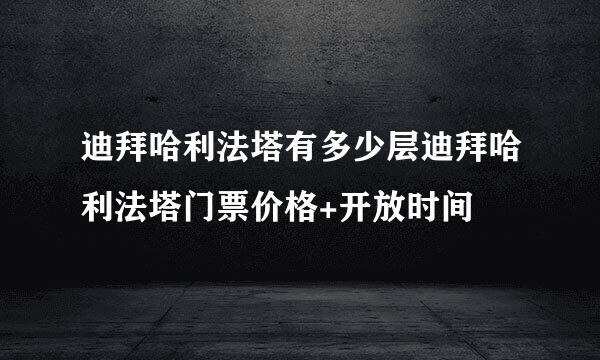 迪拜哈利法塔有多少层迪拜哈利法塔门票价格+开放时间