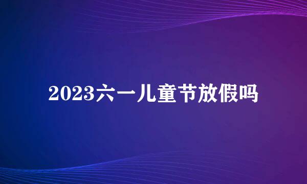 2023六一儿童节放假吗