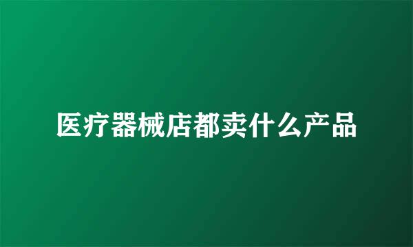 医疗器械店都卖什么产品