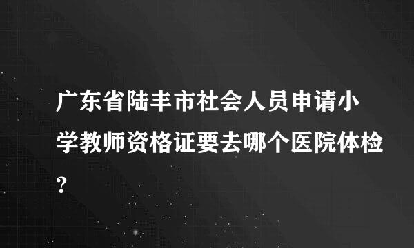 广东省陆丰市社会人员申请小学教师资格证要去哪个医院体检？