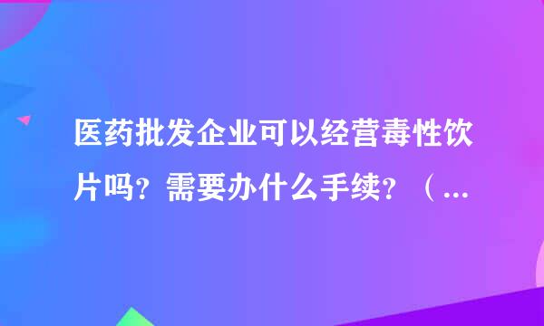 医药批发企业可以经营毒性饮片吗？需要办什么手续？（药品经营许可证经营范围里有中药饮片）