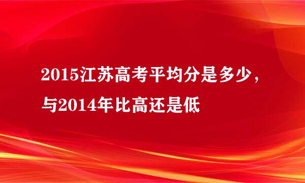 2015江苏高考平均分是多少，与2014年比高还是低