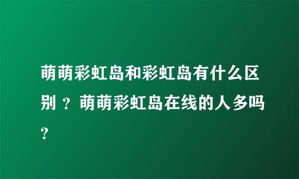 萌萌彩虹岛和彩虹岛有什么区别 ？萌萌彩虹岛在线的人多吗？