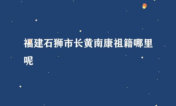 福建石狮市长黄南康祖籍哪里呢