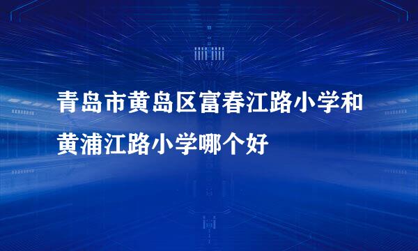 青岛市黄岛区富春江路小学和黄浦江路小学哪个好