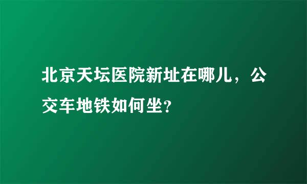 北京天坛医院新址在哪儿，公交车地铁如何坐？