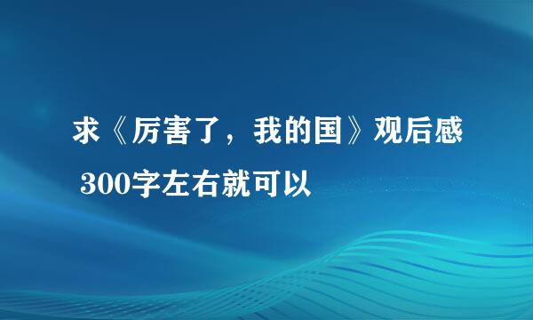 求《厉害了，我的国》观后感 300字左右就可以