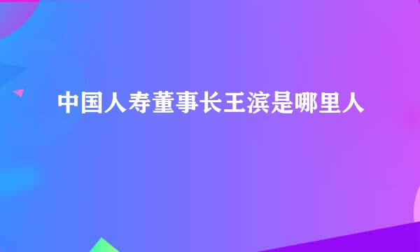 中国人寿董事长王滨是哪里人