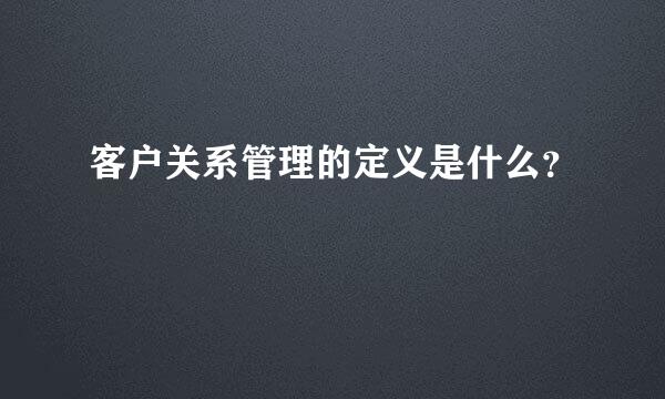 客户关系管理的定义是什么？