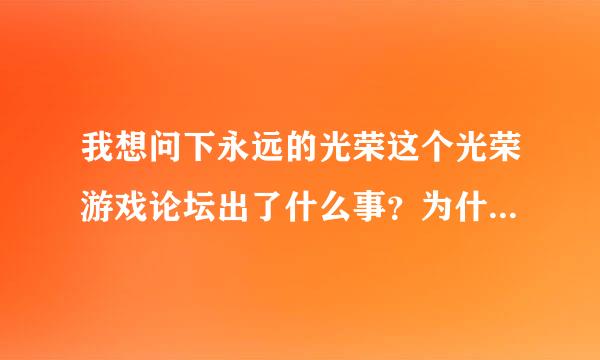 我想问下永远的光荣这个光荣游戏论坛出了什么事？为什么进不去了啊？~