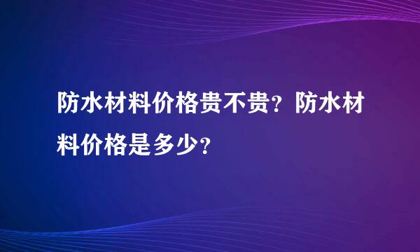 防水材料价格贵不贵？防水材料价格是多少？