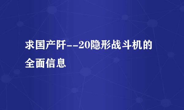 求国产阡--20隐形战斗机的全面信息